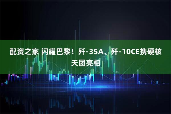 配资之家 闪耀巴黎！歼-35A、歼-10CE携硬核天团亮相
