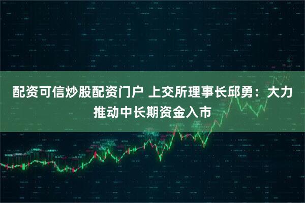 配资可信炒股配资门户 上交所理事长邱勇：大力推动中长期资金入市