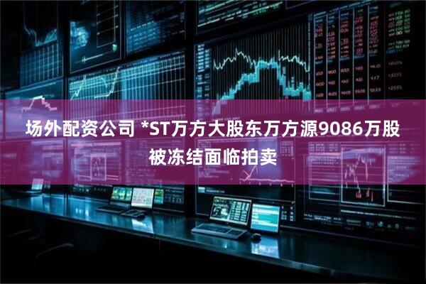 场外配资公司 *ST万方大股东万方源9086万股被冻结面临拍卖