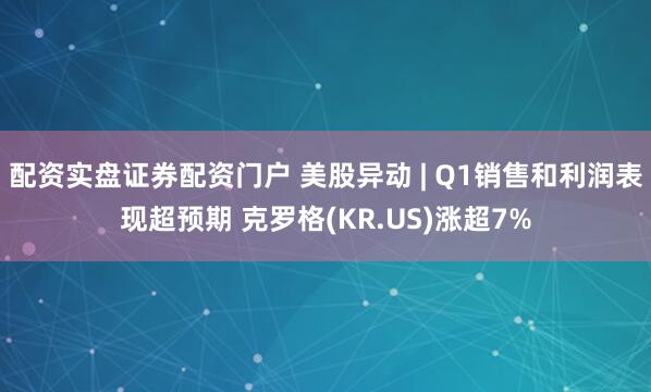 配资实盘证券配资门户 美股异动 | Q1销售和利润表现超预期 克罗格(KR.US)涨超7%