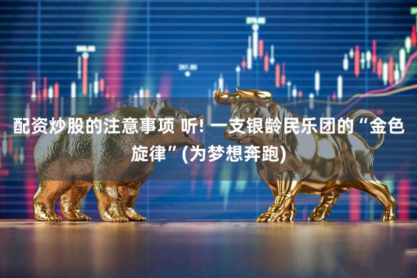 配资炒股的注意事项 听! 一支银龄民乐团的“金色旋律”(为梦想奔跑)