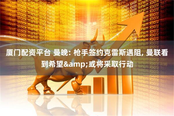 厦门配资平台 曼晚: 枪手签约克雷斯遇阻, 曼联看到希望&或将采取行动