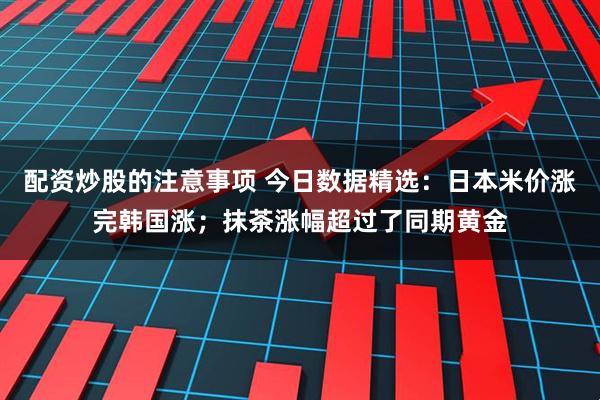 配资炒股的注意事项 今日数据精选：日本米价涨完韩国涨；抹茶涨幅超过了同期黄金