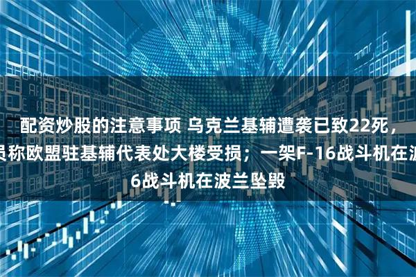 配资炒股的注意事项 乌克兰基辅遭袭已致22死，欧盟官员称欧盟驻基辅代表处大楼受损；一架F-16战斗机在波兰坠毁