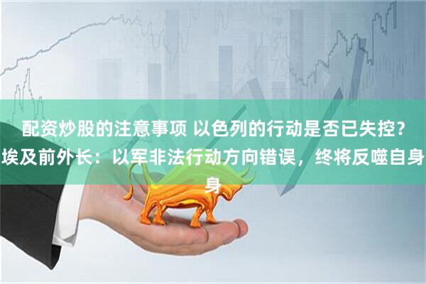 配资炒股的注意事项 以色列的行动是否已失控？埃及前外长：以军非法行动方向错误，终将反噬自身