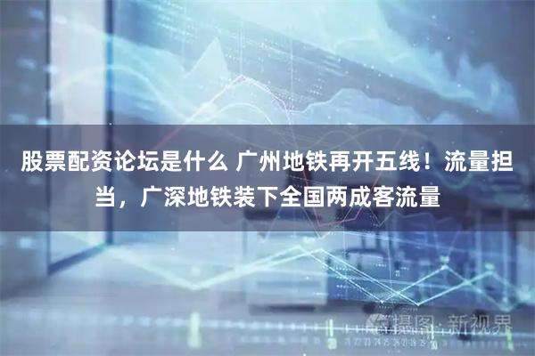 股票配资论坛是什么 广州地铁再开五线！流量担当，广深地铁装下全国两成客流量