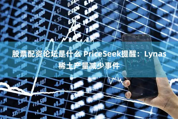 股票配资论坛是什么 PriceSeek提醒:Lynas稀土产量减少事件