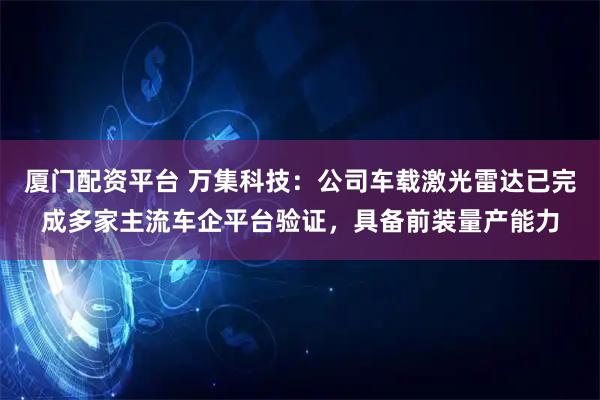 厦门配资平台 万集科技：公司车载激光雷达已完成多家主流车企平台验证，具备前装量产能力