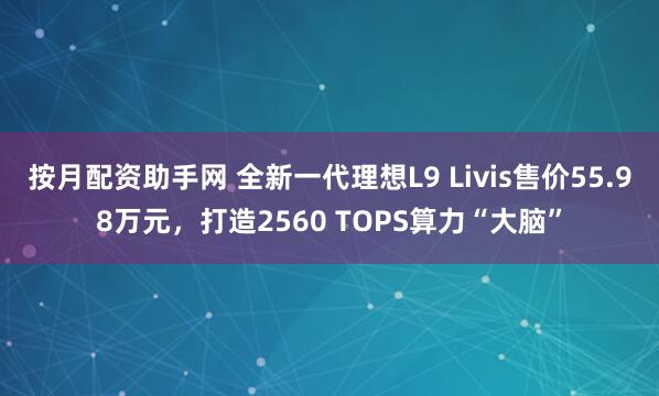 按月配资助手网 全新一代理想L9 Livis售价55.98万元，打造2560 TOPS算力“大脑”