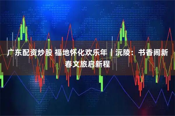 广东配资炒股 福地怀化欢乐年｜沅陵：书香闹新春文旅启新程
