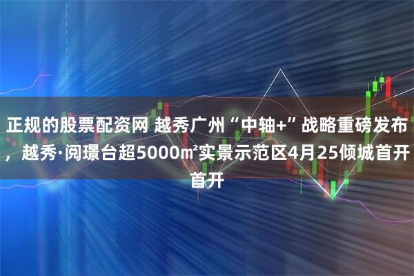 正规的股票配资网 越秀广州“中轴+”战略重磅发布，越秀·阅璟台超5000㎡实景示范区4月25倾城首开